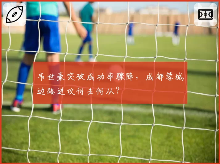 韦世豪突破成功率骤降，成都蓉城边路进攻何去何从？