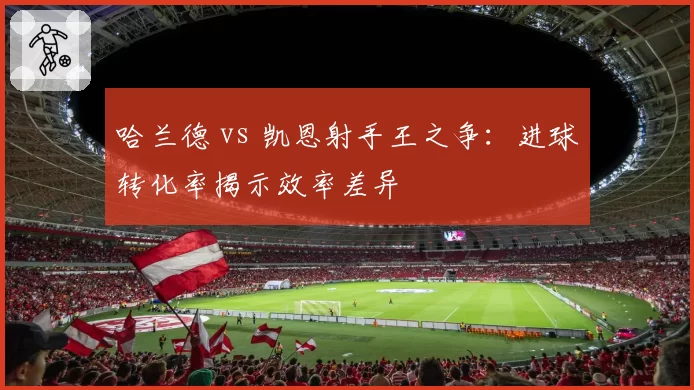 哈兰德 vs 凯恩射手王之争:进球转化率揭示效率差异