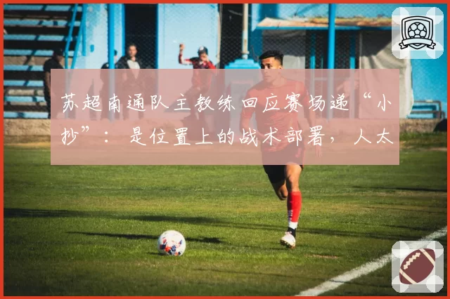 苏超南通队主教练回应赛场递“小抄”:是位置上的战术部署,人太多了喊不过来