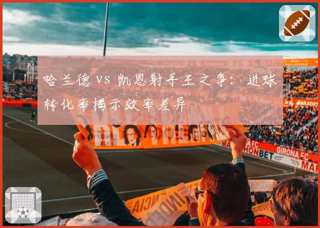 哈兰德 vs 凯恩射手王之争:进球转化率揭示效率差异