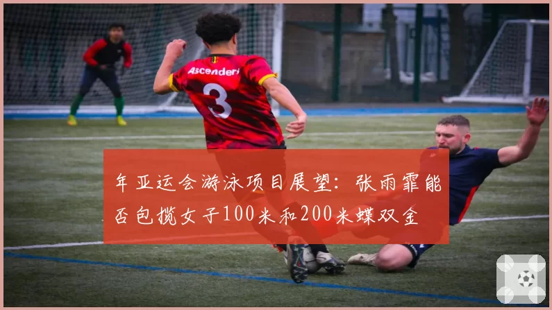 年亚运会游泳项目展望：张雨霏能否包揽女子100米和200米蝶双金
