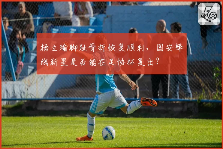 杨立瑜脚趾骨折恢复顺利,国安锋线新星是否能在足协杯复出?