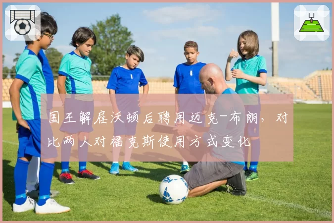 国王解雇沃顿后聘用迈克-布朗,对比两人对福克斯使用方式变化