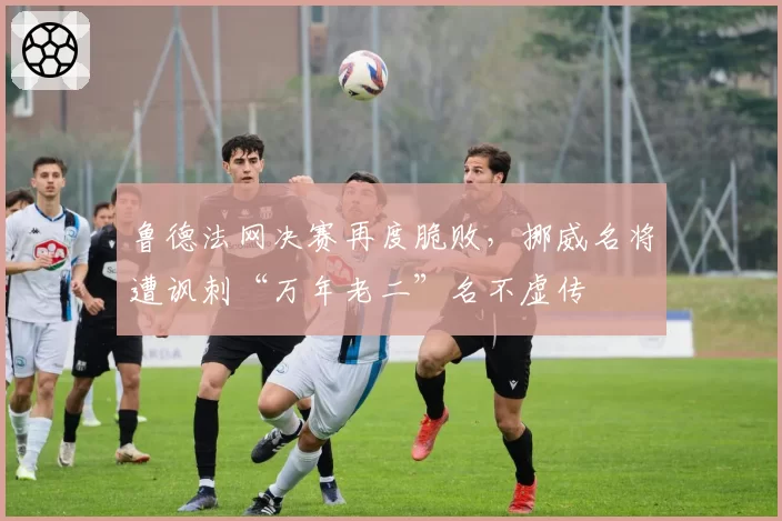 鲁德法网决赛再度脆败,挪威名将遭讽刺“万年老二”名不虚传