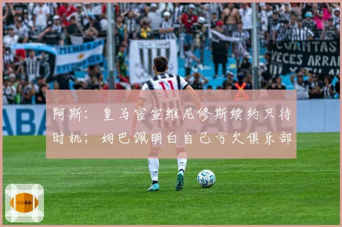 阿斯：皇马官宣维尼修斯续约只待时机；姆巴佩明白自己亏欠俱乐部