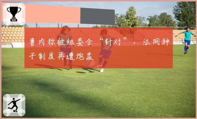鲁内称被组委会“针对”,法网种子制度再遭炮轰