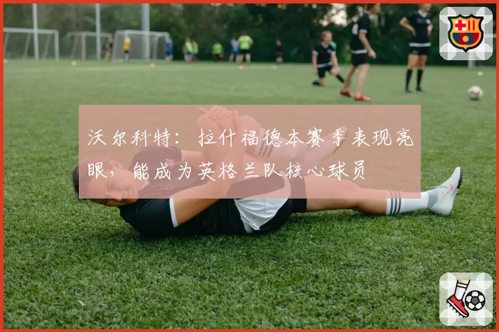 沃尔科特:拉什福德本赛季表现亮眼,能成为英格兰队核心球员