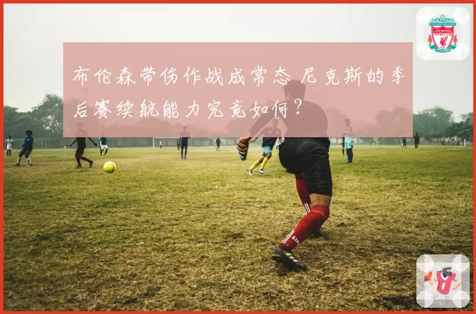 布伦森带伤作战成常态 尼克斯的季后赛续航能力究竟如何？