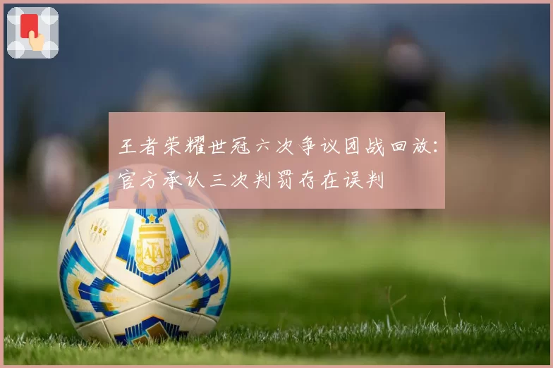 王者荣耀世冠六次争议团战回放：官方承认三次判罚存在误判