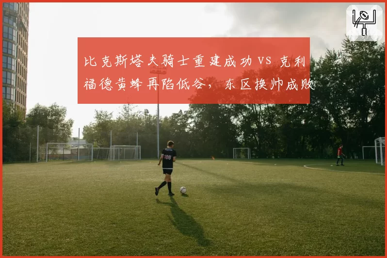 比克斯塔夫骑士重建成功 vs 克利福德黄蜂再陷低谷，东区换帅成败对比