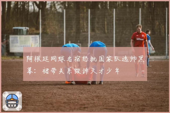 阿根廷网球名宿怒批国家队选帅黑幕:裙带关系毁掉天才少年