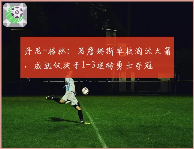 丹尼-格林：若詹姆斯单核淘汰火箭，成就仅次于1-3逆转勇士夺冠