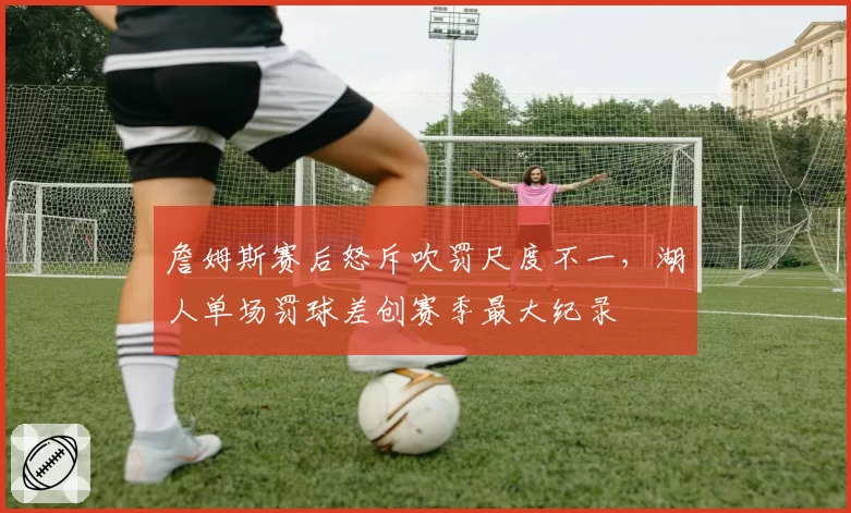詹姆斯赛后怒斥吹罚尺度不一,湖人单场罚球差创赛季最大纪录