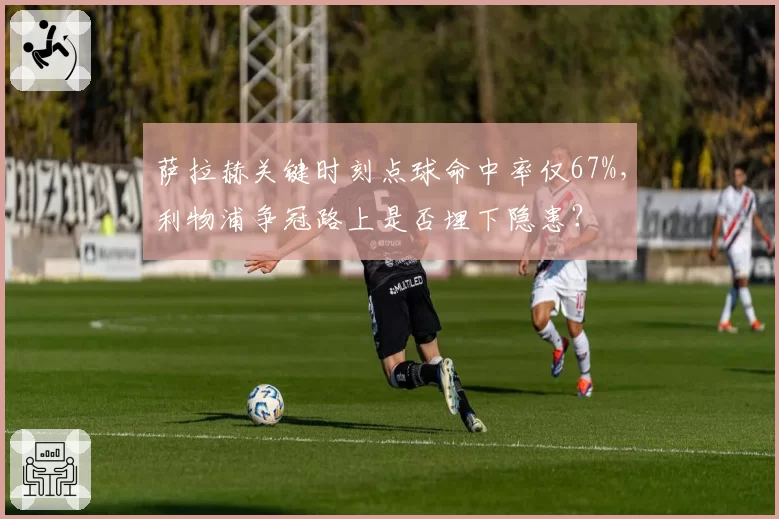 萨拉赫关键时刻点球命中率仅67%,利物浦争冠路上是否埋下隐患?