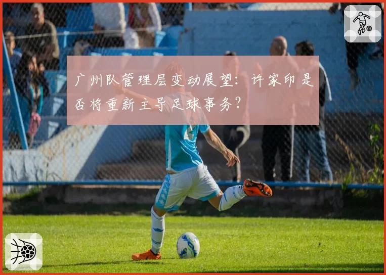 广州队管理层变动展望：许家印是否将重新主导足球事务？
