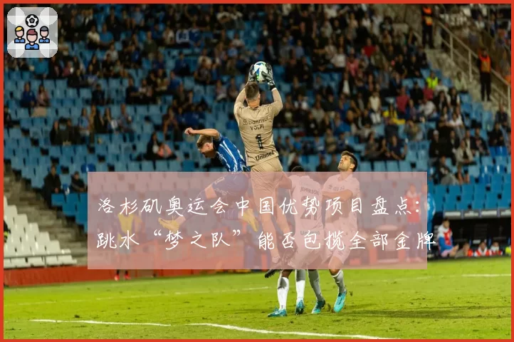 洛杉矶奥运会中国优势项目盘点:跳水“梦之队”能否包揽全部金牌?