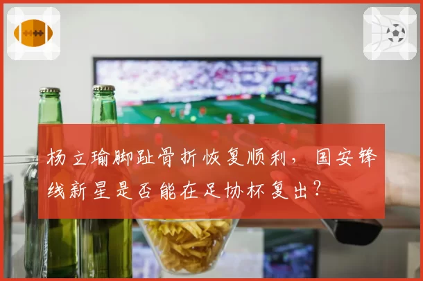 杨立瑜脚趾骨折恢复顺利,国安锋线新星是否能在足协杯复出?