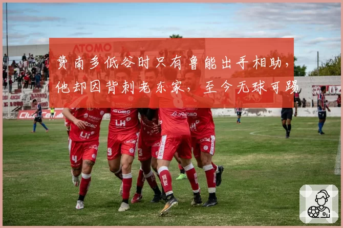 费南多低谷时只有鲁能出手相助,他却因背刺老东家,至今无球可踢