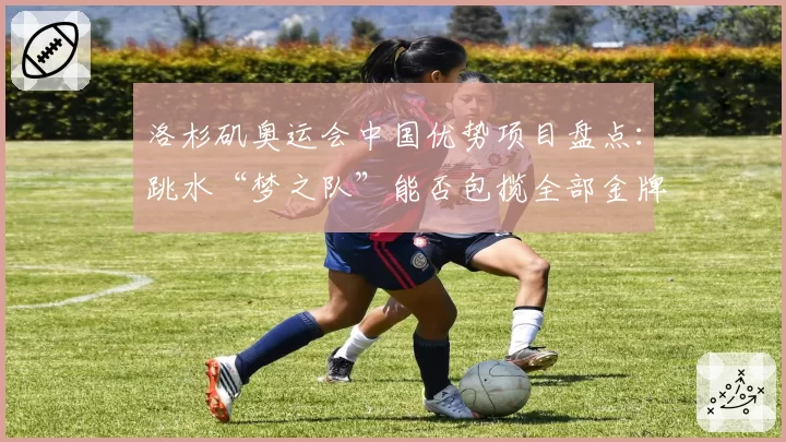 洛杉矶奥运会中国优势项目盘点:跳水“梦之队”能否包揽全部金牌?