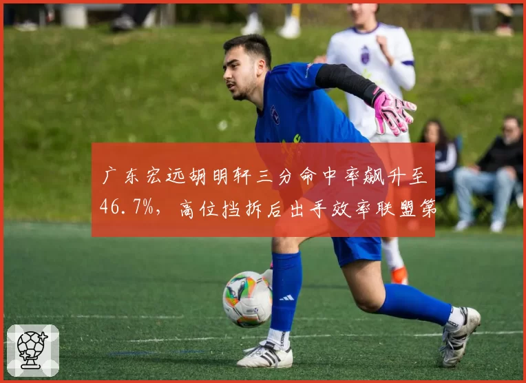 广东宏远胡明轩三分命中率飙升至46.7%,高位挡拆后出手效率联盟第一