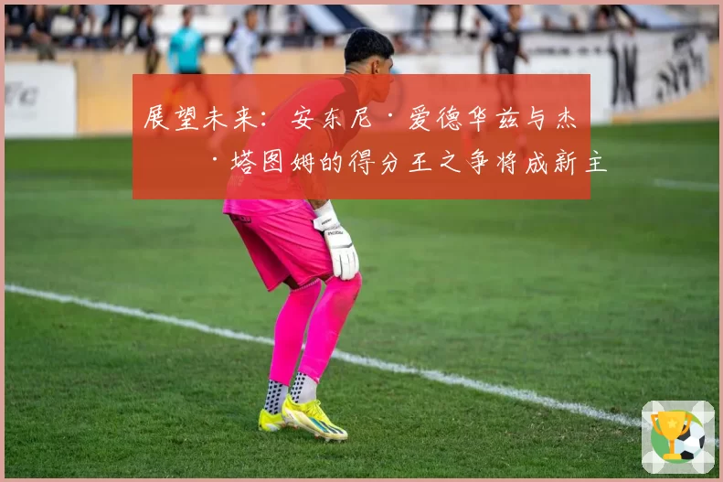 展望未来：安东尼·爱德华兹与杰森·塔图姆的得分王之争将成新主线？