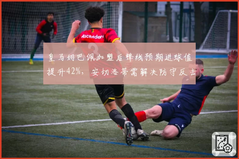 皇马姆巴佩加盟后锋线预期进球值提升42%,安切洛蒂需解决防守反击效率