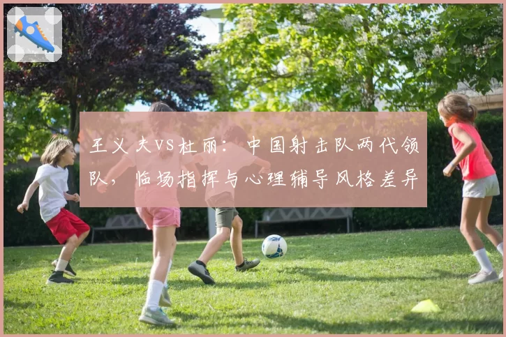 王义夫vs杜丽：中国射击队两代领队，临场指挥与心理辅导风格差异