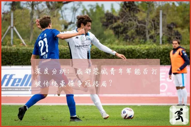 深度分析：成都蓉城青年军能否打破传统豪强争冠格局？