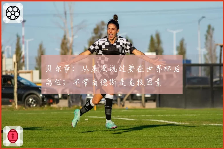 贝尔萨:从来没说过要在世界杯后离任;不带南德斯是竞技因素
