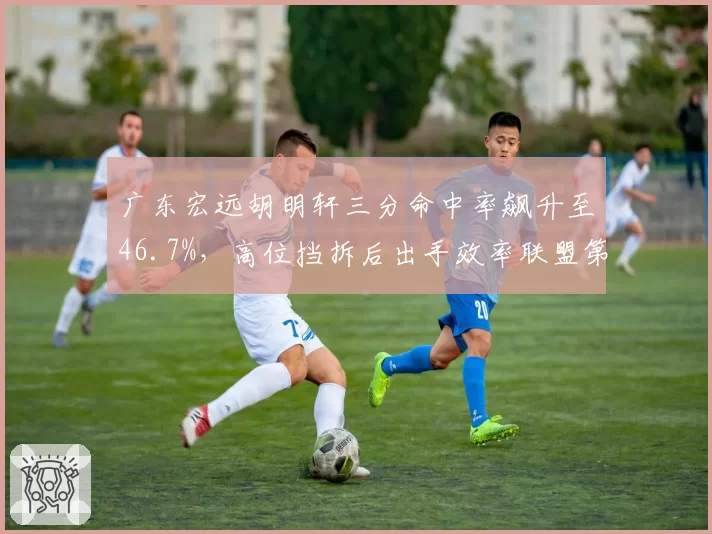 广东宏远胡明轩三分命中率飙升至46.7%,高位挡拆后出手效率联盟第一