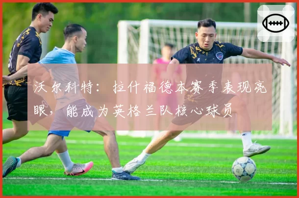 沃尔科特：拉什福德本赛季表现亮眼，能成为英格兰队核心球员