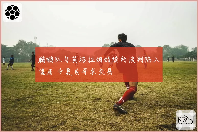 鹈鹕队与英格拉姆的续约谈判陷入僵局 今夏或寻求交易