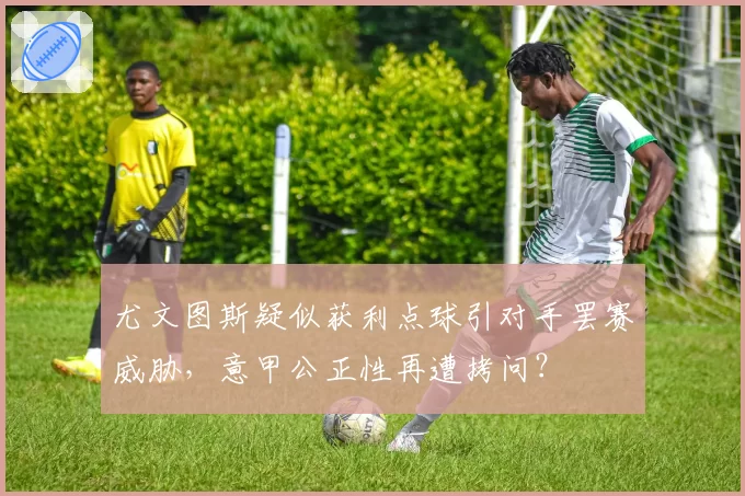 尤文图斯疑似获利点球引对手罢赛威胁，意甲公正性再遭拷问？