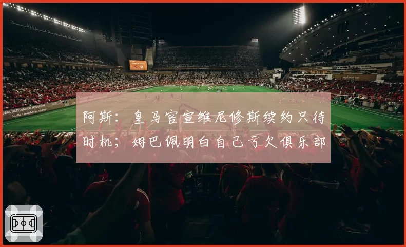 阿斯：皇马官宣维尼修斯续约只待时机；姆巴佩明白自己亏欠俱乐部