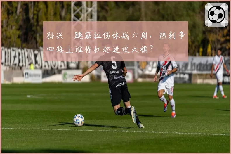 孙兴慜腿筋拉伤休战六周,热刺争四路上谁将扛起进攻大旗?