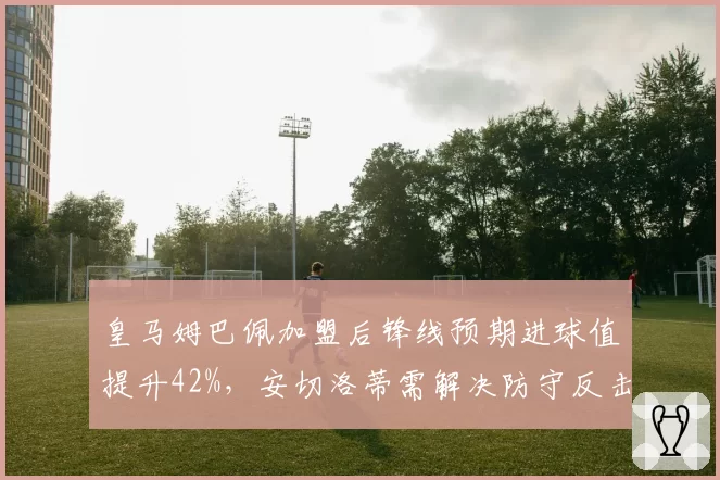 皇马姆巴佩加盟后锋线预期进球值提升42%,安切洛蒂需解决防守反击效率